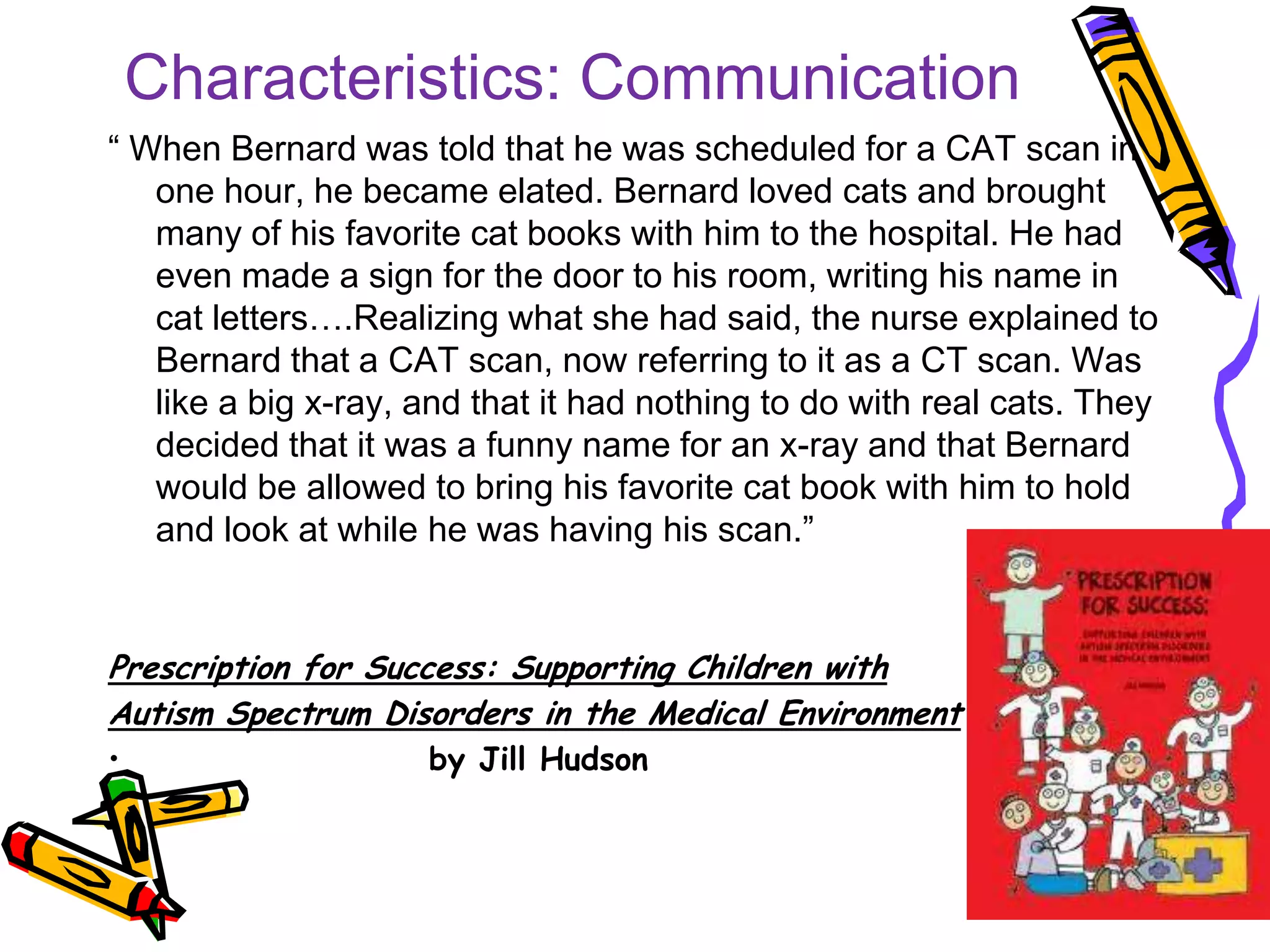 Characteristics: Communication
“ When Bernard was told that he was scheduled for a CAT scan in
one hour, he became elated. Bernard loved cats and brought
many of his favorite cat books with him to the hospital. He had
even made a sign for the door to his room, writing his name in
cat letters….Realizing what she had said, the nurse explained to
Bernard that a CAT scan, now referring to it as a CT scan. Was
like a big x-ray, and that it had nothing to do with real cats. They
decided that it was a funny name for an x-ray and that Bernard
would be allowed to bring his favorite cat book with him to hold
and look at while he was having his scan.”
Prescription for Success: Supporting Children with
Autism Spectrum Disorders in the Medical Environment
• by Jill Hudson
 