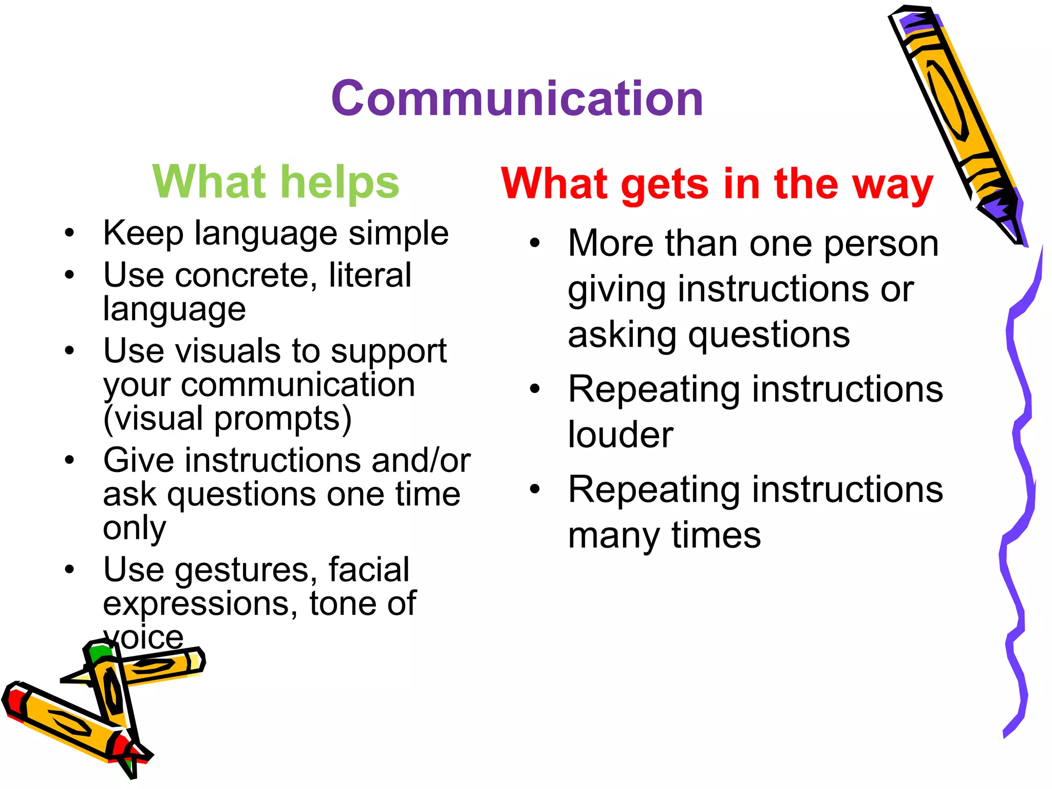 Communication
What helps
• Keep language simple
• Use concrete, literal
language
• Use visuals to support
your communication
(visual prompts)
• Give instructions and/or
ask questions one time
only
• Use gestures, facial
expressions, tone of
voice
What gets in the way
• More than one person
giving instructions or
asking questions
• Repeating instructions
louder
• Repeating instructions
many times
 