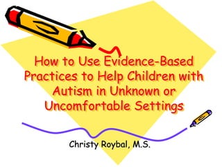 How to Use Evidence-Based
Practices to Help Children with
Autism in Unknown or
Uncomfortable Settings
Christy Roybal, M.S.
 