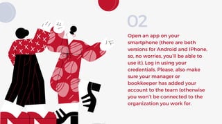 Open an app on your
smartphone (there are both
versions for Android and IPhone,
so, no worries, you’ll be able to
use it). Log in using your
credentials. Please, also make
sure your manager or
bookkeeper has added your
account to the team (otherwise
you won’t be connected to the
organization you work for.
02
 