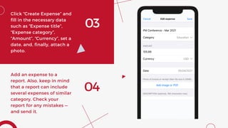 03
Click “Create Expense” and
fill in the necessary data
such as “Expense title”,
“Expense category”,
“Amount”, “Currency”, set a
date, and, finally, attach a
photo.
04
Add an expense to a
report. Also, keep in mind
that a report can include
several expenses of similar
category. Check your
report for any mistakes —
and send it.
 
