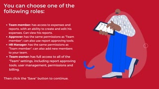 Team member: has access to expenses and
reports, with an ability to create and edit his
expenses. Can view his reports.
Approver: has the same permissions as “Team
member”; can also use report approving tools.
HR Manager: has the same permissions as
“Team member”; can also add new members
to your team.
Team owner: has full access to all of the
“Team” settings, including report approving
tools, user management, permissions and
billing.
Then click the “Save” button to continue.
You can choose one of the
following roles:
 