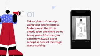 Take a photo of a receipt
using your phone camera.
Make sure all the text is
clearly seen, and there are no
blurry parts. After that you
can throw away a paper
receipt as here all the magic
starts working!
01
 