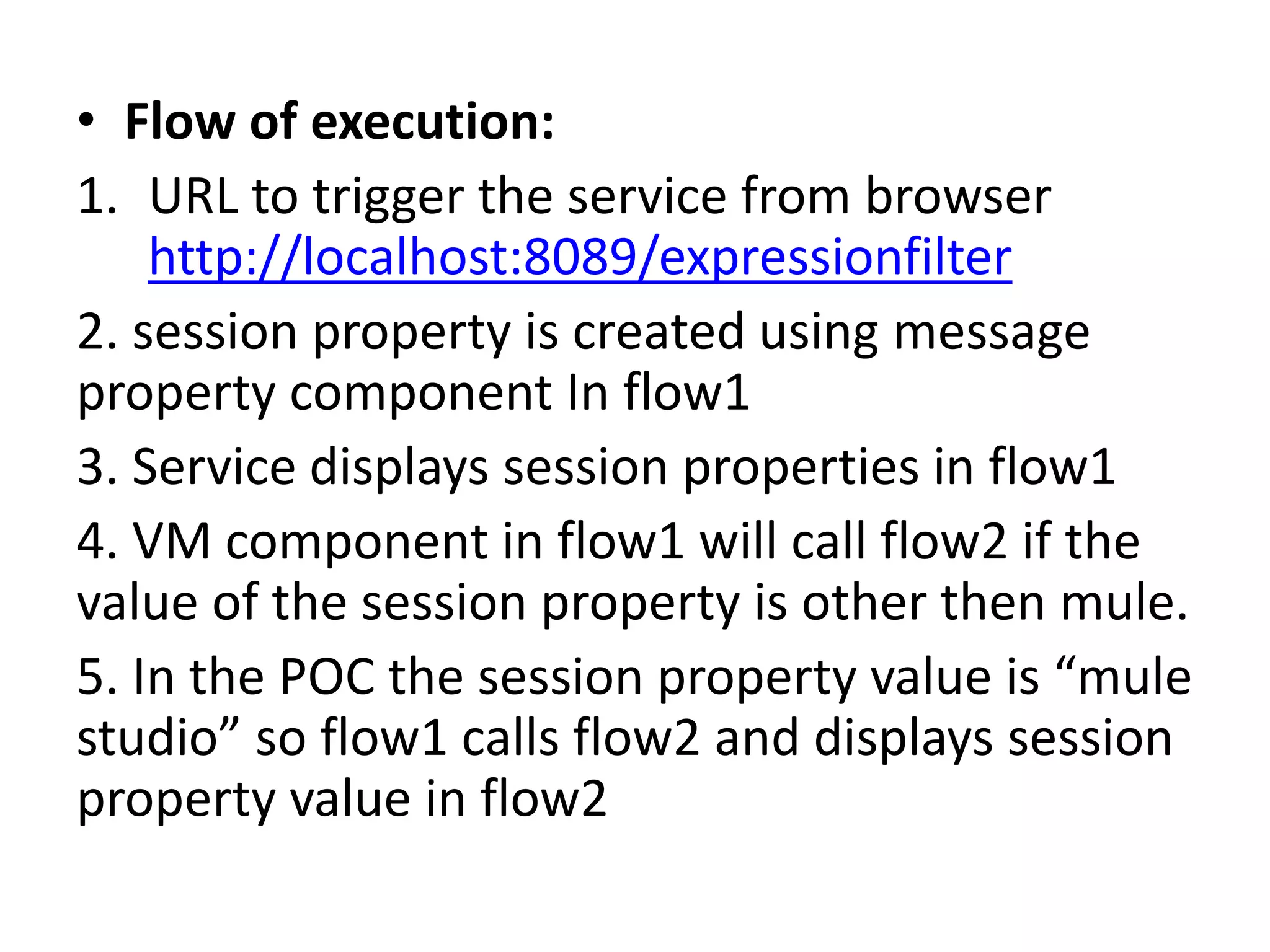 • Flow of execution:
1. URL to trigger the service from browser
http://localhost:8089/expressionfilter
2. session property is created using message
property component In flow1
3. Service displays session properties in flow1
4. VM component in flow1 will call flow2 if the
value of the session property is other then mule.
5. In the POC the session property value is “mule
studio” so flow1 calls flow2 and displays session
property value in flow2
 