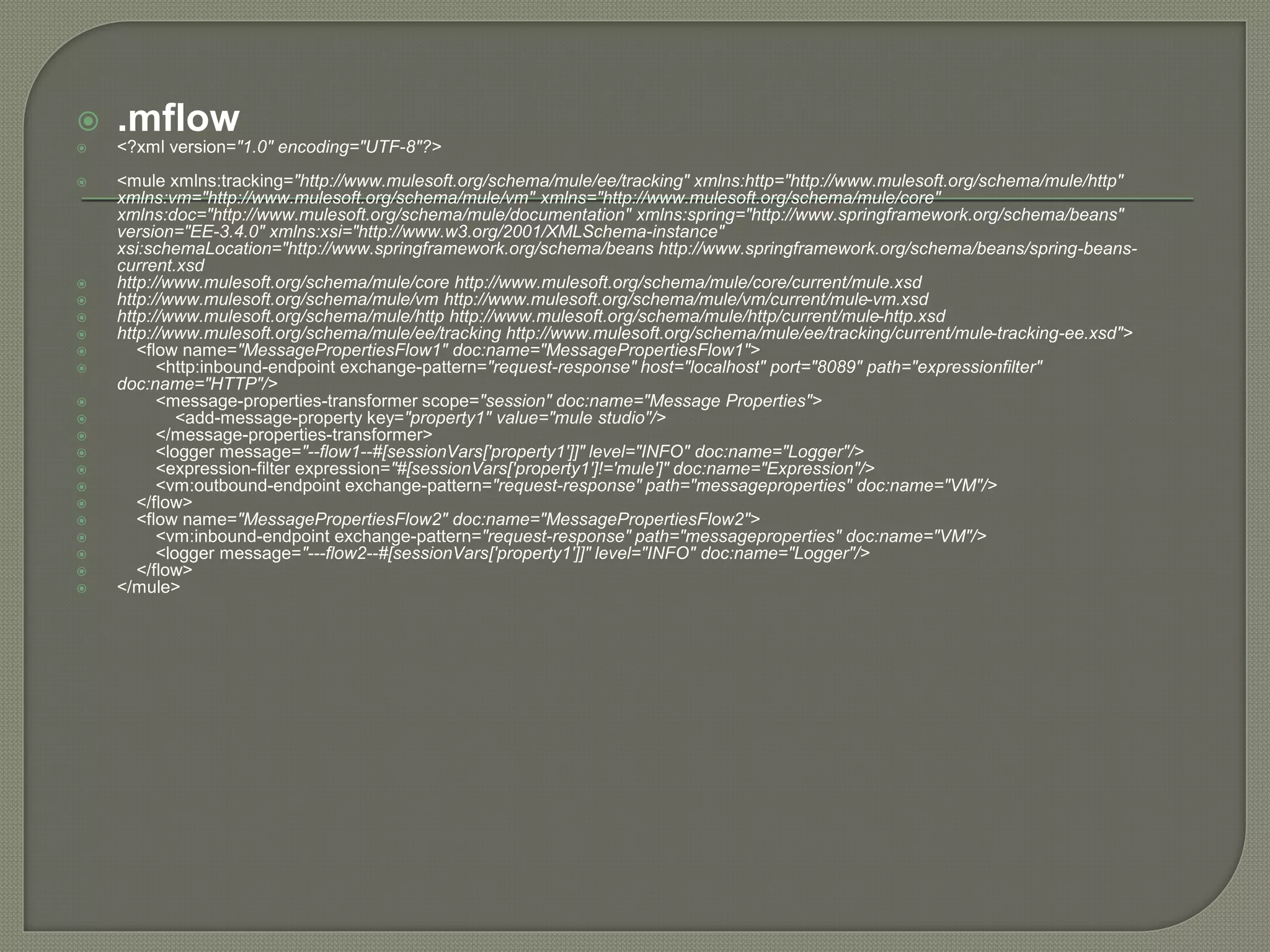  .mflow
 <?xml version="1.0" encoding="UTF-8"?>
 <mule xmlns:tracking="http://www.mulesoft.org/schema/mule/ee/tracking" xmlns:http="http://www.mulesoft.org/schema/mule/http"
xmlns:vm="http://www.mulesoft.org/schema/mule/vm" xmlns="http://www.mulesoft.org/schema/mule/core"
xmlns:doc="http://www.mulesoft.org/schema/mule/documentation" xmlns:spring="http://www.springframework.org/schema/beans"
version="EE-3.4.0" xmlns:xsi="http://www.w3.org/2001/XMLSchema-instance"
xsi:schemaLocation="http://www.springframework.org/schema/beans http://www.springframework.org/schema/beans/spring-beans-
current.xsd
 http://www.mulesoft.org/schema/mule/core http://www.mulesoft.org/schema/mule/core/current/mule.xsd
 http://www.mulesoft.org/schema/mule/vm http://www.mulesoft.org/schema/mule/vm/current/mule-vm.xsd
 http://www.mulesoft.org/schema/mule/http http://www.mulesoft.org/schema/mule/http/current/mule-http.xsd
 http://www.mulesoft.org/schema/mule/ee/tracking http://www.mulesoft.org/schema/mule/ee/tracking/current/mule-tracking-ee.xsd">
 <flow name="MessagePropertiesFlow1" doc:name="MessagePropertiesFlow1">
 <http:inbound-endpoint exchange-pattern="request-response" host="localhost" port="8089" path="expressionfilter"
doc:name="HTTP"/>
 <message-properties-transformer scope="session" doc:name="Message Properties">
 <add-message-property key="property1" value="mule studio"/>
 </message-properties-transformer>
 <logger message="--flow1--#[sessionVars['property1']]" level="INFO" doc:name="Logger"/>
 <expression-filter expression="#[sessionVars['property1']!='mule']" doc:name="Expression"/>
 <vm:outbound-endpoint exchange-pattern="request-response" path="messageproperties" doc:name="VM"/>
 </flow>
 <flow name="MessagePropertiesFlow2" doc:name="MessagePropertiesFlow2">
 <vm:inbound-endpoint exchange-pattern="request-response" path="messageproperties" doc:name="VM"/>
 <logger message="---flow2--#[sessionVars['property1']]" level="INFO" doc:name="Logger"/>
 </flow>
 </mule>
 