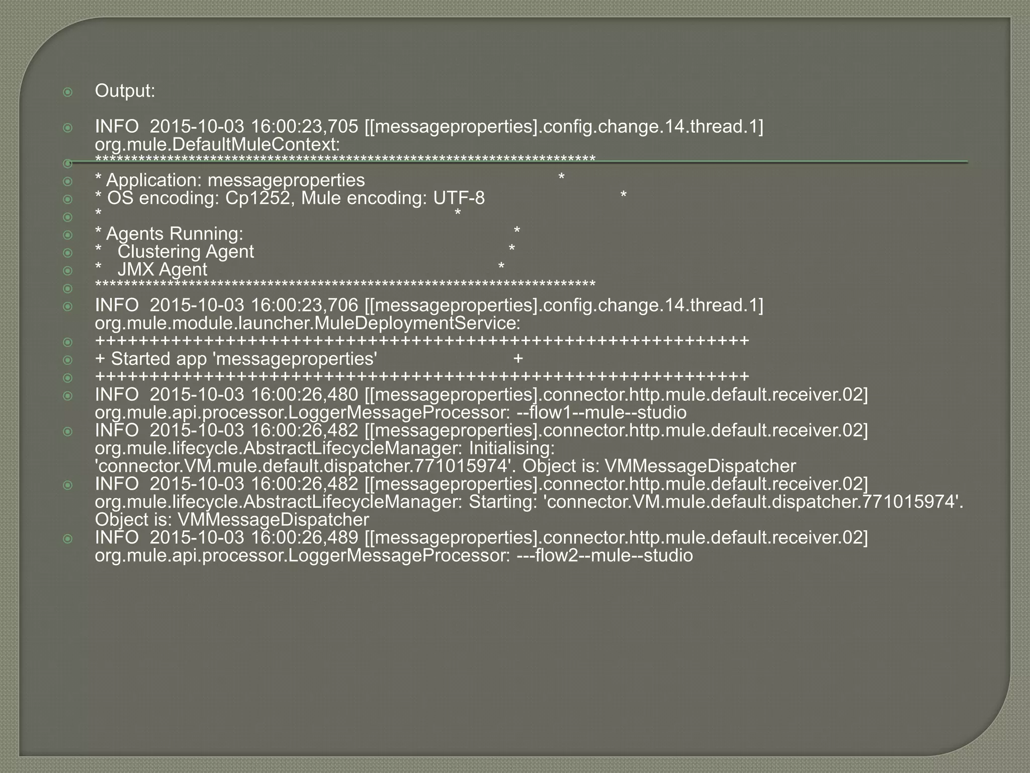  Output:
 INFO 2015-10-03 16:00:23,705 [[messageproperties].config.change.14.thread.1]
org.mule.DefaultMuleContext:
 **********************************************************************
 * Application: messageproperties *
 * OS encoding: Cp1252, Mule encoding: UTF-8 *
 * *
 * Agents Running: *
 * Clustering Agent *
 * JMX Agent *
 **********************************************************************
 INFO 2015-10-03 16:00:23,706 [[messageproperties].config.change.14.thread.1]
org.mule.module.launcher.MuleDeploymentService:
 ++++++++++++++++++++++++++++++++++++++++++++++++++++++++++++
 + Started app 'messageproperties' +
 ++++++++++++++++++++++++++++++++++++++++++++++++++++++++++++
 INFO 2015-10-03 16:00:26,480 [[messageproperties].connector.http.mule.default.receiver.02]
org.mule.api.processor.LoggerMessageProcessor: --flow1--mule--studio
 INFO 2015-10-03 16:00:26,482 [[messageproperties].connector.http.mule.default.receiver.02]
org.mule.lifecycle.AbstractLifecycleManager: Initialising:
'connector.VM.mule.default.dispatcher.771015974'. Object is: VMMessageDispatcher
 INFO 2015-10-03 16:00:26,482 [[messageproperties].connector.http.mule.default.receiver.02]
org.mule.lifecycle.AbstractLifecycleManager: Starting: 'connector.VM.mule.default.dispatcher.771015974'.
Object is: VMMessageDispatcher
 INFO 2015-10-03 16:00:26,489 [[messageproperties].connector.http.mule.default.receiver.02]
org.mule.api.processor.LoggerMessageProcessor: ---flow2--mule--studio
 