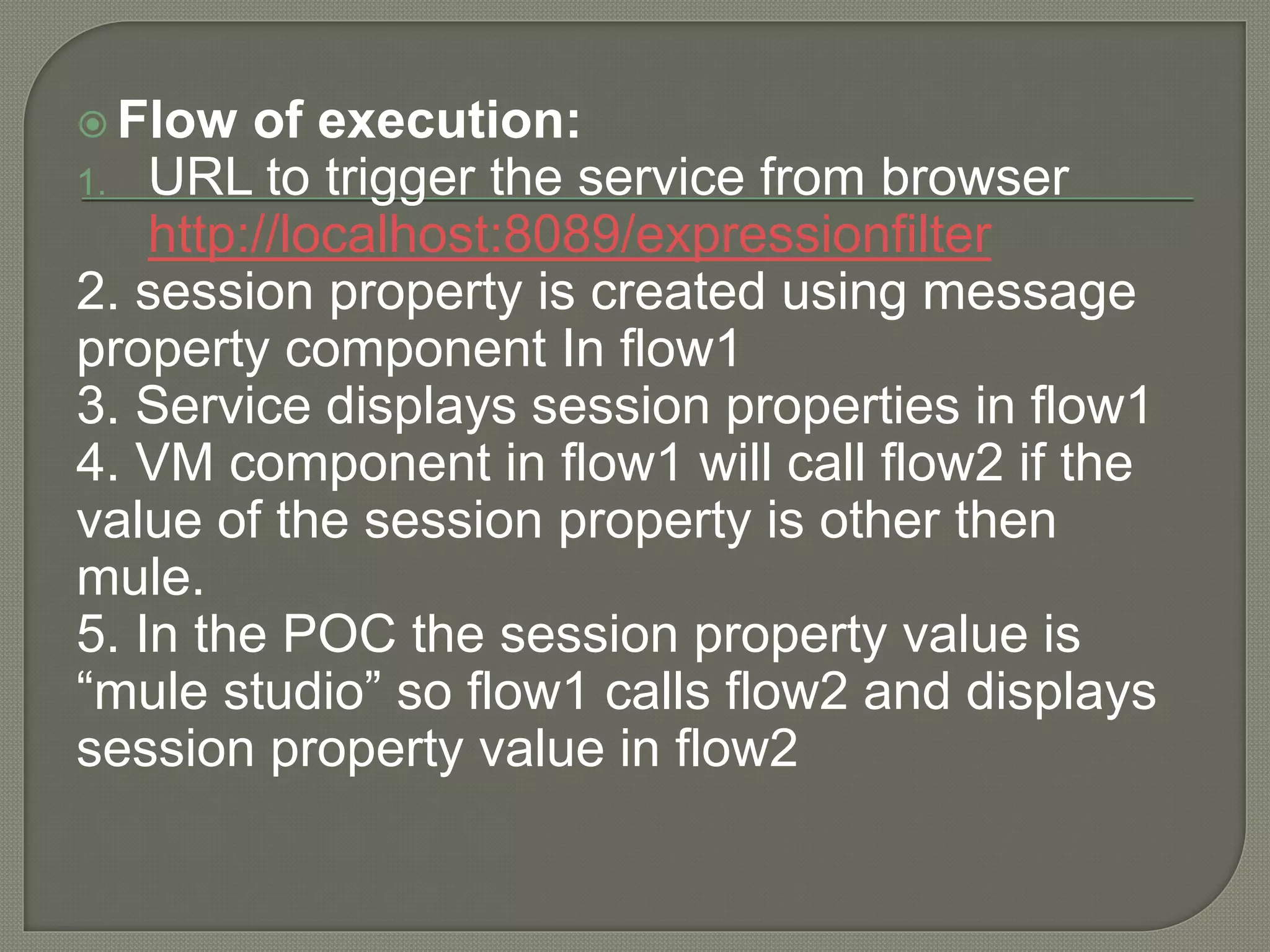  Flow of execution:
1. URL to trigger the service from browser
http://localhost:8089/expressionfilter
2. session property is created using message
property component In flow1
3. Service displays session properties in flow1
4. VM component in flow1 will call flow2 if the
value of the session property is other then
mule.
5. In the POC the session property value is
“mule studio” so flow1 calls flow2 and displays
session property value in flow2
 