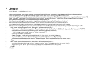 • .mflow
• <?xml version="1.0" encoding="UTF-8"?>
• <mule xmlns:tracking="http://www.mulesoft.org/schema/mule/ee/tracking" xmlns:http="http://www.mulesoft.org/schema/mule/http"
xmlns:vm="http://www.mulesoft.org/schema/mule/vm" xmlns="http://www.mulesoft.org/schema/mule/core"
xmlns:doc="http://www.mulesoft.org/schema/mule/documentation" xmlns:spring="http://www.springframework.org/schema/beans" version="EE-
3.4.0" xmlns:xsi="http://www.w3.org/2001/XMLSchema-instance" xsi:schemaLocation="http://www.springframework.org/schema/beans
http://www.springframework.org/schema/beans/spring-beans-current.xsd
• http://www.mulesoft.org/schema/mule/core http://www.mulesoft.org/schema/mule/core/current/mule.xsd
• http://www.mulesoft.org/schema/mule/vm http://www.mulesoft.org/schema/mule/vm/current/mule-vm.xsd
• http://www.mulesoft.org/schema/mule/http http://www.mulesoft.org/schema/mule/http/current/mule-http.xsd
• http://www.mulesoft.org/schema/mule/ee/tracking http://www.mulesoft.org/schema/mule/ee/tracking/current/mule-tracking-ee.xsd">
• <flow name="MessagePropertiesFlow1" doc:name="MessagePropertiesFlow1">
• <http:inbound-endpoint exchange-pattern="request-response" host="localhost" port="8089" path="expressionfilter" doc:name="HTTP"/>
• <message-properties-transformer scope="session" doc:name="Message Properties">
• <add-message-property key="property1" value="mule studio"/>
• </message-properties-transformer>
• <logger message="--flow1--#[sessionVars['property1']]" level="INFO" doc:name="Logger"/>
• <expression-filter expression="#[sessionVars['property1']!='mule']" doc:name="Expression"/>
• <vm:outbound-endpoint exchange-pattern="request-response" path="messageproperties" doc:name="VM"/>
• </flow>
• <flow name="MessagePropertiesFlow2" doc:name="MessagePropertiesFlow2">
• <vm:inbound-endpoint exchange-pattern="request-response" path="messageproperties" doc:name="VM"/>
• <logger message="---flow2--#[sessionVars['property1']]" level="INFO" doc:name="Logger"/>
• </flow>
• </mule>
 