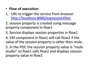 • Flow of execution:
1. URL to trigger the service from browser
http://localhost:8089/expressionfilter
2. session property is created using message
property component In flow1
3. Service displays session properties in flow1
4. VM component in flow1 will call flow2 if the
value of the session property is other then mule.
5. In the POC the session property value is “mule
studio” so flow1 calls flow2 and displays session
property value in flow2
 