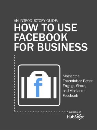 HOW TO USE FACEBOOK FOR BUSINESS1
www.Hubspot.com
Share This Ebook!
HOW TO USE
FACEBOOK
FOR BUSINESS
AN INTRODUCTORY GUIDE:
Master the
Essentials to Better
Engage, Share,
and Market on
Facebook
A publication of
Of
 