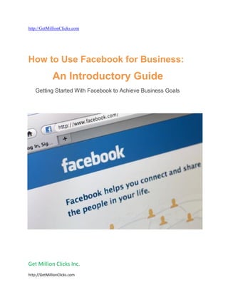 http://GetMillionClicks.com




How to Use Facebook for Business:
              An Introductory Guide
    Getting Started With Facebook to Achieve Business Goals




Get Million Clicks Inc.
http://GetMillionClicks.com
 
