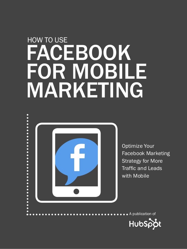 how to use Facebook for Mobile marketing
1
www.Hubspot.com
FACEBOOK
FOR MOBILE
MARKETING
How to use
A publication of
w
Optimize Your
Facebook Marketing
Strategy for More
Traffic and Leads
with Mobile
 