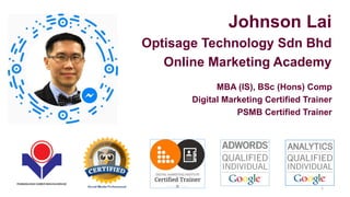 Johnson Lai
Optisage Technology Sdn Bhd
Online Marketing Academy
MBA (IS), BSc (Hons) Comp
Digital Marketing Certified Trainer
PSMB Certified Trainer
1
 