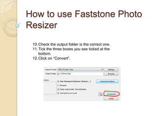 How to use Faststone Photo
Resizer
 10. Check the output folder is the correct one.
 11. Tick the three boxes you see tick...