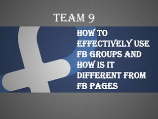 Team 9
   How To
   Effectively use
   FB groups and
   how is it
   different from
   fb pages
 