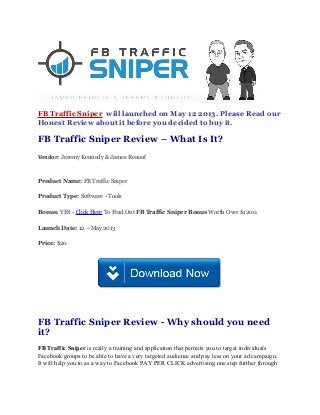 FB Traffic Sniper will launched on May 12 2013. Please Read our
Honest Review about it before you decided to buy it.
FB Traffic Sniper Review – What Is It?
Vendor: Jeremy Kennedy & James Renouf
Product Name: FB Traffic Sniper
Product Type: Software - Tools
Bonus: YES - Click Here To Find Out FB Traffic Sniper Bonus Worth Over $1200.
Launch Date: 12 – May 2013
Price: $20
FB Traffic Sniper Review - Why should you need
it?
FB Traffic Sniper is really a training and application that permits you to target individuals
Facebook groups to be able to have a very targeted audience and pay less on your ad campaign.
It will help you to as a way to Facebook PAY PER CLICK advertising one step further through
 