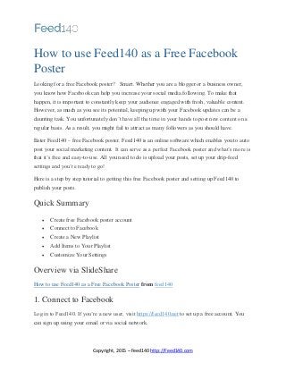 Copyright, 2015 – Feed140 http://Feed140.com
How to use Feed140 as a Free Facebook
Poster
Looking for a free Facebook poster? Smart. Whether you are a blogger or a business owner,
you know how Facebook can help you increase your social media following. To make that
happen, it is important to constantly keep your audience engaged with fresh, valuable content.
However, as much as you see its potential, keeping up with your Facebook updates can be a
daunting task. You unfortunately don’t have all the time in your hands to post new content on a
regular basis. As a result, you might fail to attract as many followers as you should have.
Enter Feed140 – free Facebook poster. Feed140 is an online software which enables you to auto
post your social marketing content. It can serve as a perfect Facebook poster and what’s more is
that it’s free and easy-to-use. All you need to do is upload your posts, set up your drip-feed
settings and you’re ready to go!
Here is a step by step tutorial to getting this free Facebook poster and setting up Feed140 to
publish your posts.
Quick Summary
 Create free Facebook poster account
 Connect to Facebook
 Create a New Playlist
 Add Items to Your Playlist
 Customize Your Settings
Overview via SlideShare
How to use Feed140 as a Free Facebook Poster from feed140
1. Connect to Facebook
Log in to Feed140. If you’re a new user, visit https://feed140.net to set up a free account. You
can sign up using your email or via social network.
 