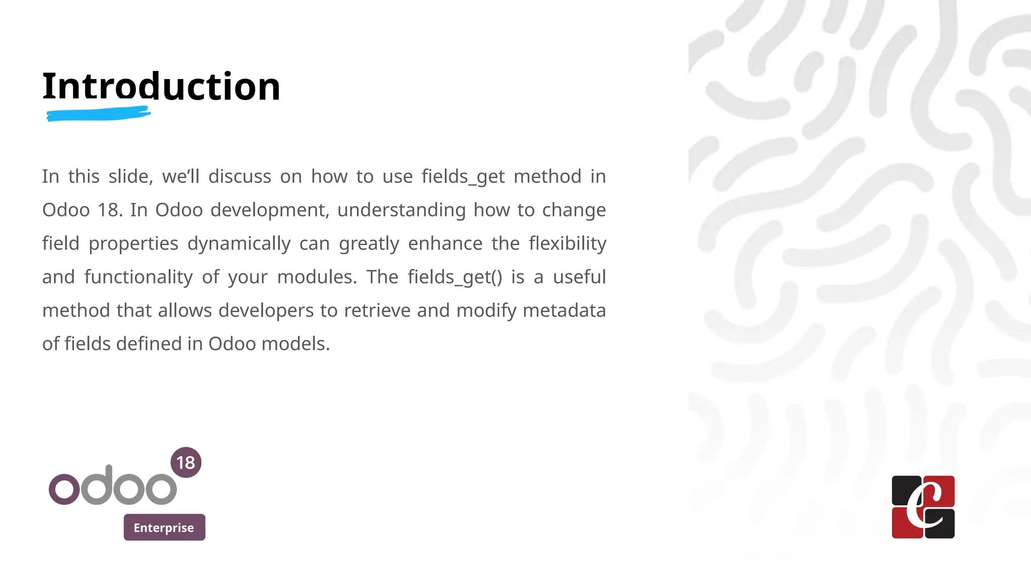 Enterprise
Introduction
In this slide, we’ll discuss on how to use fields_get method in
Odoo 18. In Odoo development, understanding how to change
field properties dynamically can greatly enhance the flexibility
and functionality of your modules. The fields_get() is a useful
method that allows developers to retrieve and modify metadata
of fields defined in Odoo models.
 