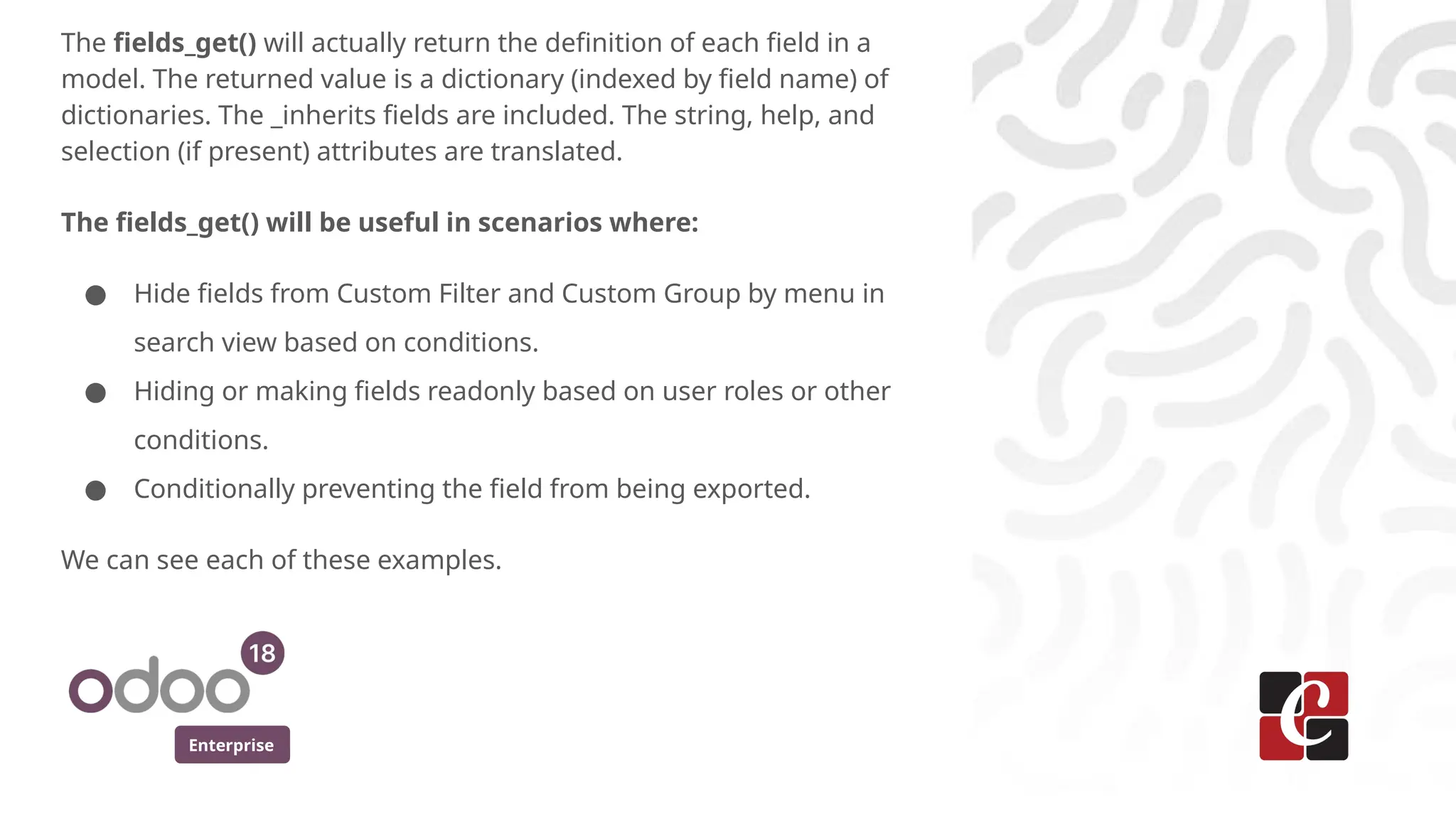 Enterprise
The fields_get() will actually return the definition of each field in a
model. The returned value is a dictionary (indexed by field name) of
dictionaries. The _inherits fields are included. The string, help, and
selection (if present) attributes are translated.
The fields_get() will be useful in scenarios where:
● Hide fields from Custom Filter and Custom Group by menu in
search view based on conditions.
● Hiding or making fields readonly based on user roles or other
conditions.
● Conditionally preventing the field from being exported.
We can see each of these examples.
 