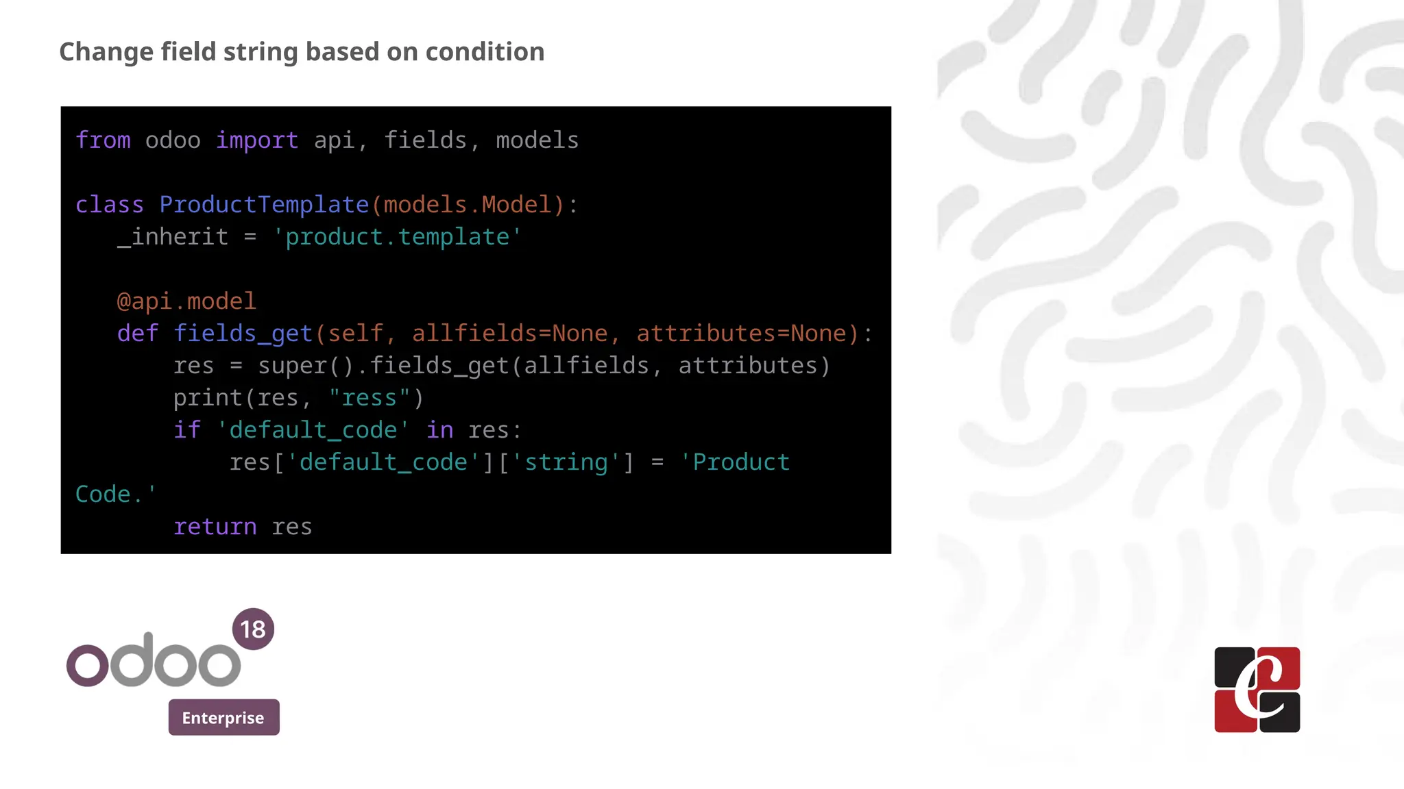 Enterprise
Change field string based on condition
from odoo import api, fields, models
class ProductTemplate(models.Model):
_inherit = 'product.template'
@api.model
def fields_get(self, allfields=None, attributes=None):
res = super().fields_get(allfields, attributes)
print(res, "ress")
if 'default_code' in res:
res['default_code']['string'] = 'Product
Code.'
return res
 