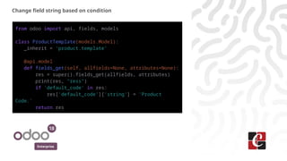 Enterprise
Change field string based on condition
from odoo import api, fields, models
class ProductTemplate(models.Model):
_inherit = 'product.template'
@api.model
def fields_get(self, allfields=None, attributes=None):
res = super().fields_get(allfields, attributes)
print(res, "ress")
if 'default_code' in res:
res['default_code']['string'] = 'Product
Code.'
return res
 