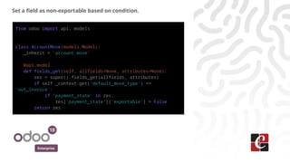 Enterprise
Set a field as non-exportable based on condition.
from odoo import api, models
class AccountMove(models.Model):
_inherit = 'account.move'
@api.model
def fields_get(self, allfields=None, attributes=None):
res = super().fields_get(allfields, attributes)
if self._context.get('default_move_type') ==
'out_invoice':
if 'payment_state' in res:
res['payment_state']['exportable'] = False
return res
 