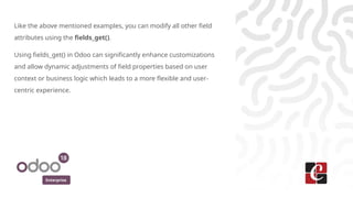 Enterprise
Like the above mentioned examples, you can modify all other field
attributes using the fields_get().
Using fields_get() in Odoo can significantly enhance customizations
and allow dynamic adjustments of field properties based on user
context or business logic which leads to a more flexible and user-
centric experience.
 
