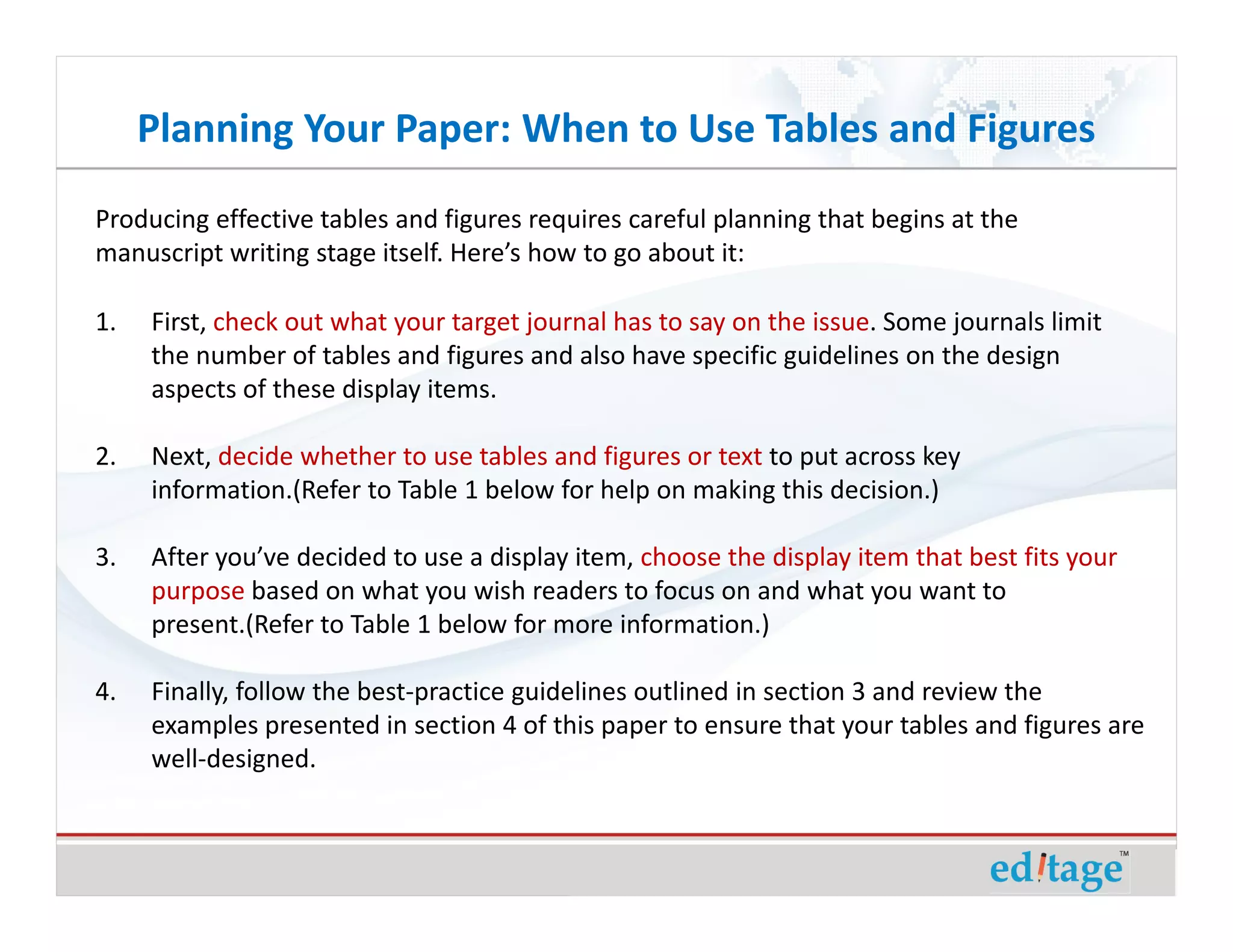 Planning Your Paper: When to Use Tables and Figures
Producing effective tables and figures requires careful planning that begins at the
manuscript writing stage itself. Here’s how to go about it:

1.   First, check out what your target journal has to say on the issue. Some journals limit
     the number of tables and figures and also have specific guidelines on the design
     aspects of these display items.

2.   Next, decide whether to use tables and figures or text to put across key
     information.(Refer to Table 1 below for help on making this decision.)

3.   After you’ve decided to use a display item, choose the display item that best fits your
     purpose based on what you wish readers to focus on and what you want to
     present.(Refer to Table 1 below for more information.)

4.   Finally, follow the best-practice guidelines outlined in section 3 and review the
     examples presented in section 4 of this paper to ensure that your tables and figures are
     well-designed.
 