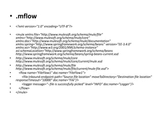 • .mflow
• <?xml version="1.0" encoding="UTF-8"?>
• <mule xmlns:file="http://www.mulesoft.org/schema/mule/file"
xmlns="http://www.mulesoft.org/schema/mule/core"
xmlns:doc="http://www.mulesoft.org/schema/mule/documentation"
xmlns:spring="http://www.springframework.org/schema/beans" version="EE-3.4.0"
xmlns:xsi="http://www.w3.org/2001/XMLSchema-instance"
xsi:schemaLocation="http://www.springframework.org/schema/beans
http://www.springframework.org/schema/beans/spring-beans-current.xsd
• http://www.mulesoft.org/schema/mule/core
http://www.mulesoft.org/schema/mule/core/current/mule.xsd
• http://www.mulesoft.org/schema/mule/file
http://www.mulesoft.org/schema/mule/file/current/mule-file.xsd">
• <flow name="FileFlow1" doc:name="FileFlow1">
• <file:inbound-endpoint path=“Source file location" moveToDirectory=“Destination file location"
responseTimeout="10000" doc:name="File"/>
• <logger message="--file is successfully picked" level="INFO" doc:name="Logger"/>
• </flow>
• </mule>
 