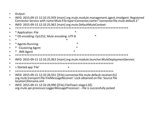 • Output:
• INFO 2015-09-15 12:32:25,959 [main] org.mule.module.management.agent.JmxAgent: Registered
Connector Service with name Mule.File:type=Connector,name="connector.file.mule.default.1"
• INFO 2015-09-15 12:32:25,962 [main] org.mule.DefaultMuleContext:
• **********************************************************************
• * Application: File *
• * OS encoding: Cp1252, Mule encoding: UTF-8 *
• * *
• * Agents Running: *
• * Clustering Agent *
• * JMX Agent *
• **********************************************************************
• INFO 2015-09-15 12:32:25,963 [main] org.mule.module.launcher.MuleDeploymentService:
• ++++++++++++++++++++++++++++++++++++++++++++++++++++++++++++
• + Started app 'File' +
• ++++++++++++++++++++++++++++++++++++++++++++++++++++++++++++
• INFO 2015-09-15 12:32:26,931 [[File].connector.file.mule.default.receiver.01]
org.mule.transport.file.FileMessageReceiver: Lock obtained on file: Source file
locationfilename.xml
• INFO 2015-09-15 12:32:26,990 [[File].FileFlow1.stage1.02]
org.mule.api.processor.LoggerMessageProcessor: --file is successfully picked
 