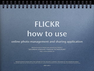 FLICKR
how to use
online photo management and sharing application
PRESENTATION IS MADE FOR GRUNDTVIG PROJECT
"SEGUNDAS LENGUAS Y NUEVAS TECNOLOGIAS"
http://www.babeltic.eu
PRESENTATION IS MADE WITH THE SUPPORT OF THE LIFELONG LEARNING PROGRAM OF THE EUROPEAN UNION
This document reflects the views only of the author, and the Commission cannot be held responsible for any use which may be made of the information contained therein
2007-2013
 