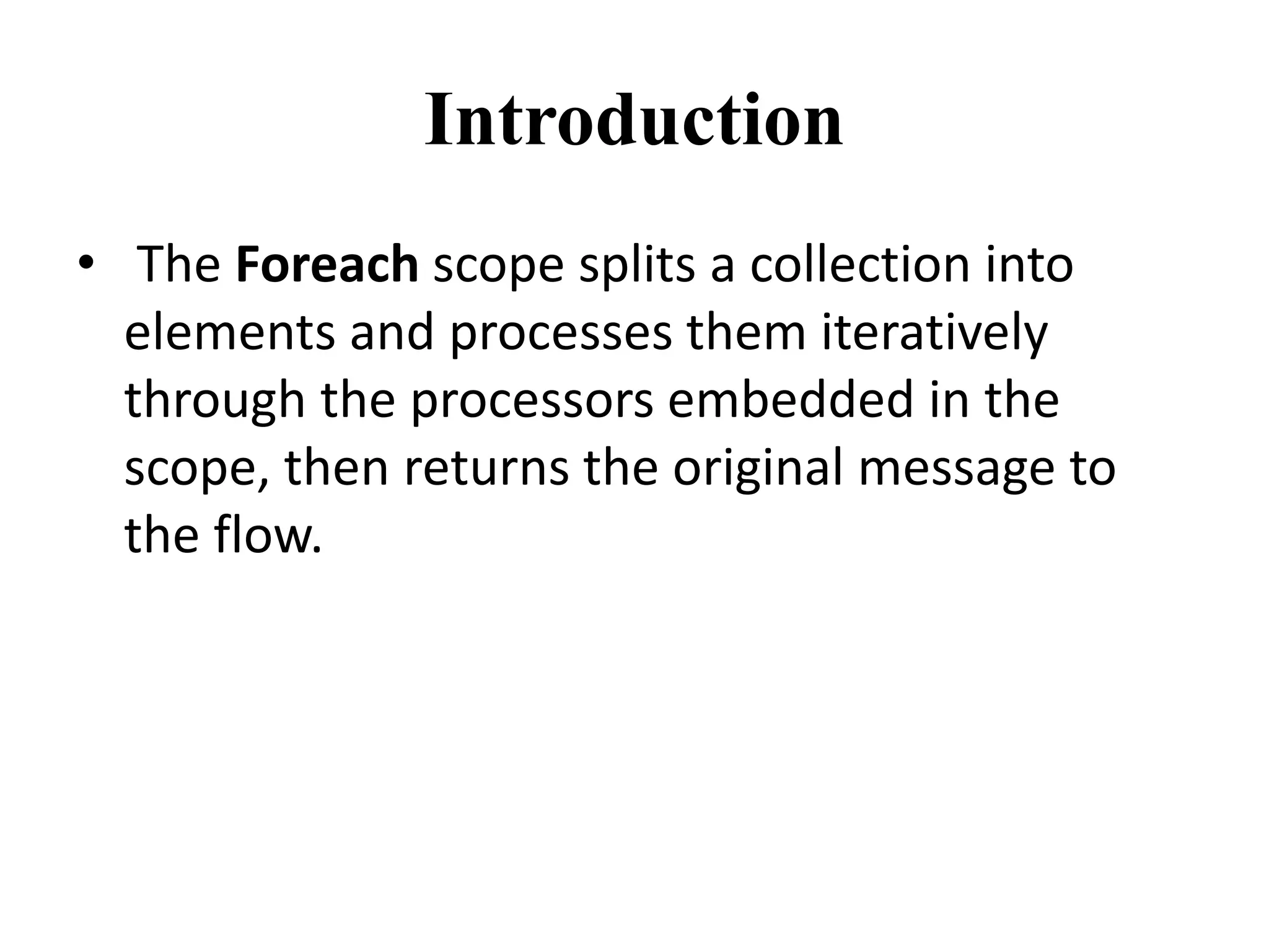 Introduction
• The Foreach scope splits a collection into
elements and processes them iteratively
through the processors embedded in the
scope, then returns the original message to
the flow.
 