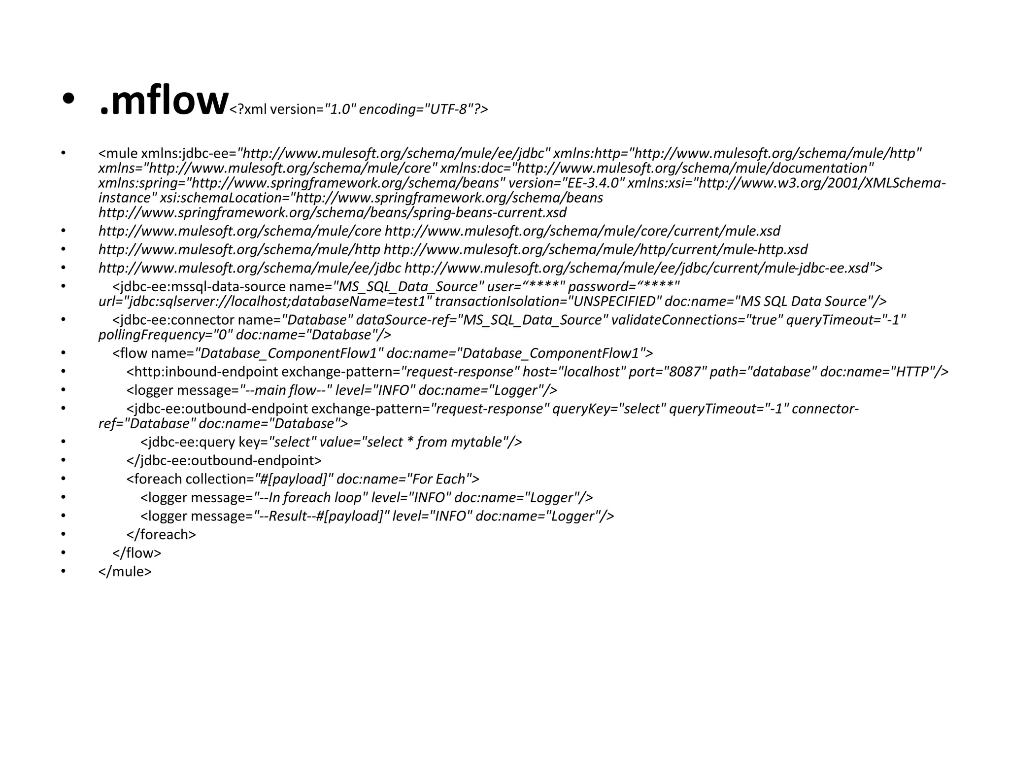 • .mflow<?xml version="1.0" encoding="UTF-8"?>
• <mule xmlns:jdbc-ee="http://www.mulesoft.org/schema/mule/ee/jdbc" xmlns:http="http://www.mulesoft.org/schema/mule/http"
xmlns="http://www.mulesoft.org/schema/mule/core" xmlns:doc="http://www.mulesoft.org/schema/mule/documentation"
xmlns:spring="http://www.springframework.org/schema/beans" version="EE-3.4.0" xmlns:xsi="http://www.w3.org/2001/XMLSchema-
instance" xsi:schemaLocation="http://www.springframework.org/schema/beans
http://www.springframework.org/schema/beans/spring-beans-current.xsd
• http://www.mulesoft.org/schema/mule/core http://www.mulesoft.org/schema/mule/core/current/mule.xsd
• http://www.mulesoft.org/schema/mule/http http://www.mulesoft.org/schema/mule/http/current/mule-http.xsd
• http://www.mulesoft.org/schema/mule/ee/jdbc http://www.mulesoft.org/schema/mule/ee/jdbc/current/mule-jdbc-ee.xsd">
• <jdbc-ee:mssql-data-source name="MS_SQL_Data_Source" user=“****" password=“****"
url="jdbc:sqlserver://localhost;databaseName=test1" transactionIsolation="UNSPECIFIED" doc:name="MS SQL Data Source"/>
• <jdbc-ee:connector name="Database" dataSource-ref="MS_SQL_Data_Source" validateConnections="true" queryTimeout="-1"
pollingFrequency="0" doc:name="Database"/>
• <flow name="Database_ComponentFlow1" doc:name="Database_ComponentFlow1">
• <http:inbound-endpoint exchange-pattern="request-response" host="localhost" port="8087" path="database" doc:name="HTTP"/>
• <logger message="--main flow--" level="INFO" doc:name="Logger"/>
• <jdbc-ee:outbound-endpoint exchange-pattern="request-response" queryKey="select" queryTimeout="-1" connector-
ref="Database" doc:name="Database">
• <jdbc-ee:query key="select" value="select * from mytable"/>
• </jdbc-ee:outbound-endpoint>
• <foreach collection="#[payload]" doc:name="For Each">
• <logger message="--In foreach loop" level="INFO" doc:name="Logger"/>
• <logger message="--Result--#[payload]" level="INFO" doc:name="Logger"/>
• </foreach>
• </flow>
• </mule>
 
