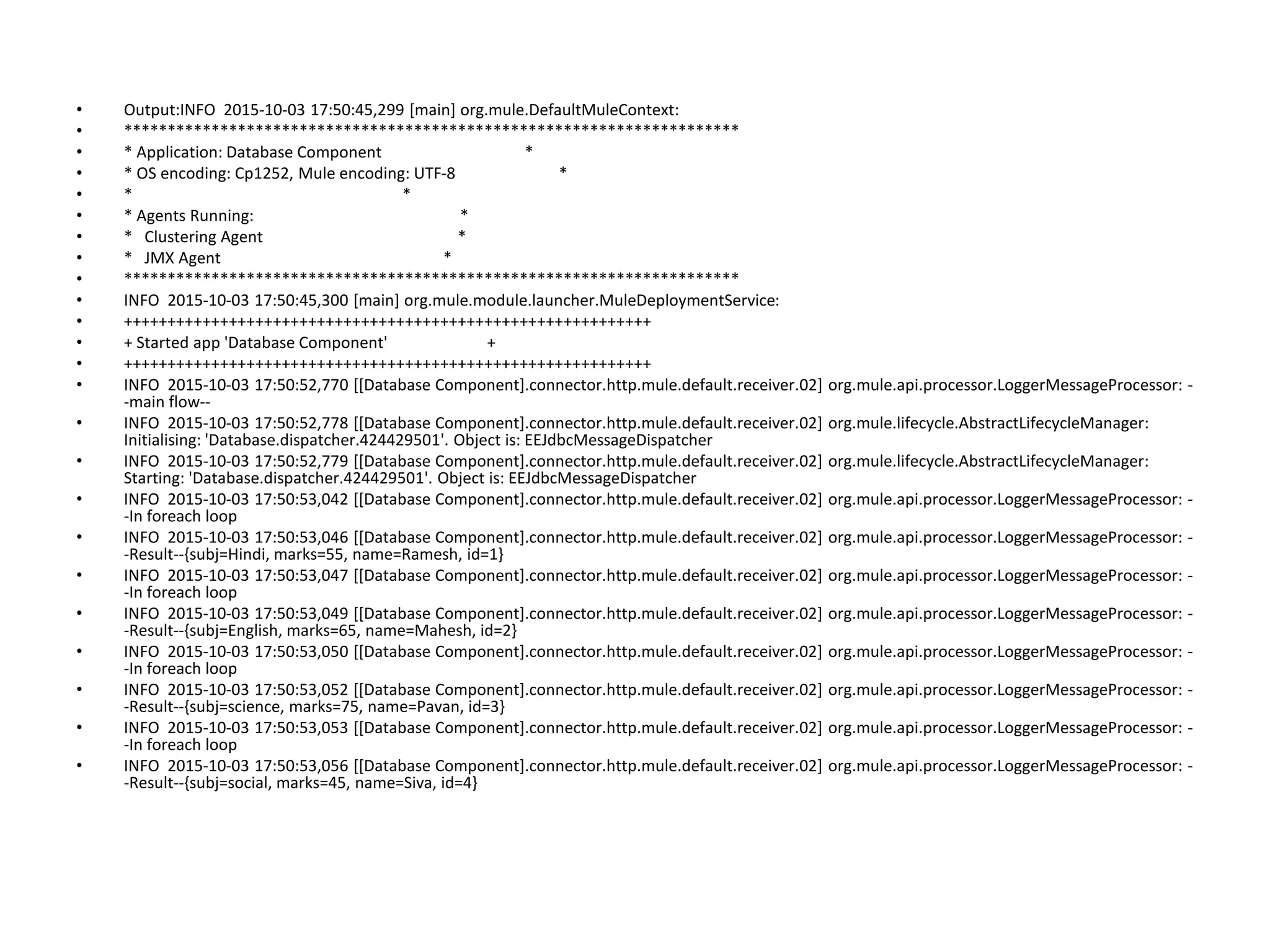 • Output:INFO 2015-10-03 17:50:45,299 [main] org.mule.DefaultMuleContext:
• **********************************************************************
• * Application: Database Component *
• * OS encoding: Cp1252, Mule encoding: UTF-8 *
• * *
• * Agents Running: *
• * Clustering Agent *
• * JMX Agent *
• **********************************************************************
• INFO 2015-10-03 17:50:45,300 [main] org.mule.module.launcher.MuleDeploymentService:
• ++++++++++++++++++++++++++++++++++++++++++++++++++++++++++++
• + Started app 'Database Component' +
• ++++++++++++++++++++++++++++++++++++++++++++++++++++++++++++
• INFO 2015-10-03 17:50:52,770 [[Database Component].connector.http.mule.default.receiver.02] org.mule.api.processor.LoggerMessageProcessor: -
-main flow--
• INFO 2015-10-03 17:50:52,778 [[Database Component].connector.http.mule.default.receiver.02] org.mule.lifecycle.AbstractLifecycleManager:
Initialising: 'Database.dispatcher.424429501'. Object is: EEJdbcMessageDispatcher
• INFO 2015-10-03 17:50:52,779 [[Database Component].connector.http.mule.default.receiver.02] org.mule.lifecycle.AbstractLifecycleManager:
Starting: 'Database.dispatcher.424429501'. Object is: EEJdbcMessageDispatcher
• INFO 2015-10-03 17:50:53,042 [[Database Component].connector.http.mule.default.receiver.02] org.mule.api.processor.LoggerMessageProcessor: -
-In foreach loop
• INFO 2015-10-03 17:50:53,046 [[Database Component].connector.http.mule.default.receiver.02] org.mule.api.processor.LoggerMessageProcessor: -
-Result--{subj=Hindi, marks=55, name=Ramesh, id=1}
• INFO 2015-10-03 17:50:53,047 [[Database Component].connector.http.mule.default.receiver.02] org.mule.api.processor.LoggerMessageProcessor: -
-In foreach loop
• INFO 2015-10-03 17:50:53,049 [[Database Component].connector.http.mule.default.receiver.02] org.mule.api.processor.LoggerMessageProcessor: -
-Result--{subj=English, marks=65, name=Mahesh, id=2}
• INFO 2015-10-03 17:50:53,050 [[Database Component].connector.http.mule.default.receiver.02] org.mule.api.processor.LoggerMessageProcessor: -
-In foreach loop
• INFO 2015-10-03 17:50:53,052 [[Database Component].connector.http.mule.default.receiver.02] org.mule.api.processor.LoggerMessageProcessor: -
-Result--{subj=science, marks=75, name=Pavan, id=3}
• INFO 2015-10-03 17:50:53,053 [[Database Component].connector.http.mule.default.receiver.02] org.mule.api.processor.LoggerMessageProcessor: -
-In foreach loop
• INFO 2015-10-03 17:50:53,056 [[Database Component].connector.http.mule.default.receiver.02] org.mule.api.processor.LoggerMessageProcessor: -
-Result--{subj=social, marks=45, name=Siva, id=4}
 