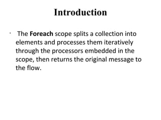 Introduction
•
 The Foreach scope splits a collection into 
elements and processes them iteratively 
through the processors embedded in the 
scope, then returns the original message to 
the flow.
 