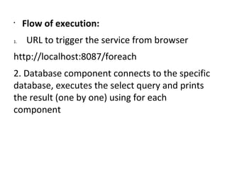 •
Flow of execution:
1. URL to trigger the service from browser
http://localhost:8087/foreach
2. Database component connects to the specific
database, executes the select query and prints
the result (one by one) using for each
component
 