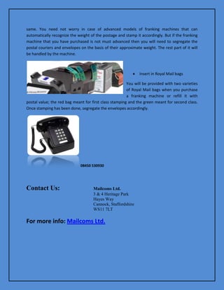same. You need not worry in case of advanced models of franking machines that can
automatically recognize the weight of the postage and stamp it accordingly. But if the franking
machine that you have purchased is not must advanced then you will need to segregate the
postal couriers and envelopes on the basis of their approximate weight. The rest part of it will
be handled by the machine.

Insert in Royal Mail bags
You will be provided with two varieties
of Royal Mail bags when you purchase
a franking machine or refill it with
postal value; the red bag meant for first class stamping and the green meant for second class.
Once stamping has been done, segregate the envelopes accordingly.

08450 530930

Contact Us:

Mailcoms Ltd.
3 & 4 Heritage Park
Hayes Way
Cannock, Staffordshire
WS11 7LT

For more info: Mailcoms Ltd.

 