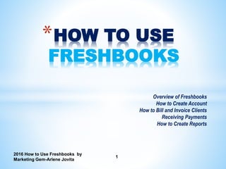 2016 How to Use Freshbooks by
Marketing Gem-Arlene Jovita
1
*HOW TO USE
FRESHBOOKS
Overview of Freshbooks
How to Create Account
How to Bill and Invoice Clients
Receiving Payments
How to Create Reports
 