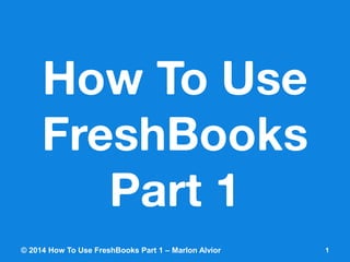How To Use FreshBooksPart 1 
© 2014 How To Use FreshBooks Part 1 – Marlon Alvior 1 
 