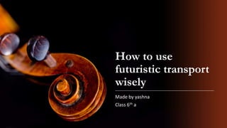 How to use
futuristic transport
wisely
Made by yashna
Class 6th a
 