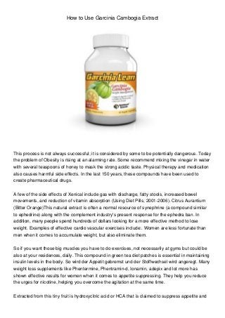 How to Use Garcinia Cambogia Extract




This process is not always successful; it is considered by some to be potentially dangerous. Today
the problem of Obesity is rising at an alarming rate. Some recommend mixing the vinegar in water
with several teaspoons of honey to mask the strong acidic taste. Physical therapy and medication
also causes harmful side effects. In the last 150 years, these compounds have been used to
create pharmaceutical drugs.


A few of the side effects of Xenical include gas with discharge, fatty stools, increased bowel
movements, and reduction of vitamin absorption (Using Diet Pills, 2001-2006). Citrus Aurantium
(Bitter Orange)This natural extract is often a normal resource of synephrine (a compound similar
to ephedrine) along with the complement industry's present response for the ephedra ban. In
addition, many people spend hundreds of dollars looking for a more effective method to lose
weight. Examples of effective cardio vascular exercises include:. Women are less fortunate than
men when it comes to accumulate weight, but also eliminate them.


So if you want those big muscles you have to do exercises, not necessarily at gyms but could be
also at your residences, daily. This compound in green tea diet patches is essential in maintaining
insulin levels in the body. So wird der Appetit gebremst und der Stoffwechsel wird angeregt. Many
weight loss supplements like Phentermine, Phentramin-d, Ionamin, adepix and lot more has
shown effective results for women when it comes to appetite suppressing. They help you reduce
the urges for nicotine, helping you overcome the agitation at the same time.


Extracted from this tiny fruit is hydroxycitric acid or HCA that is claimed to suppress appetite and
 