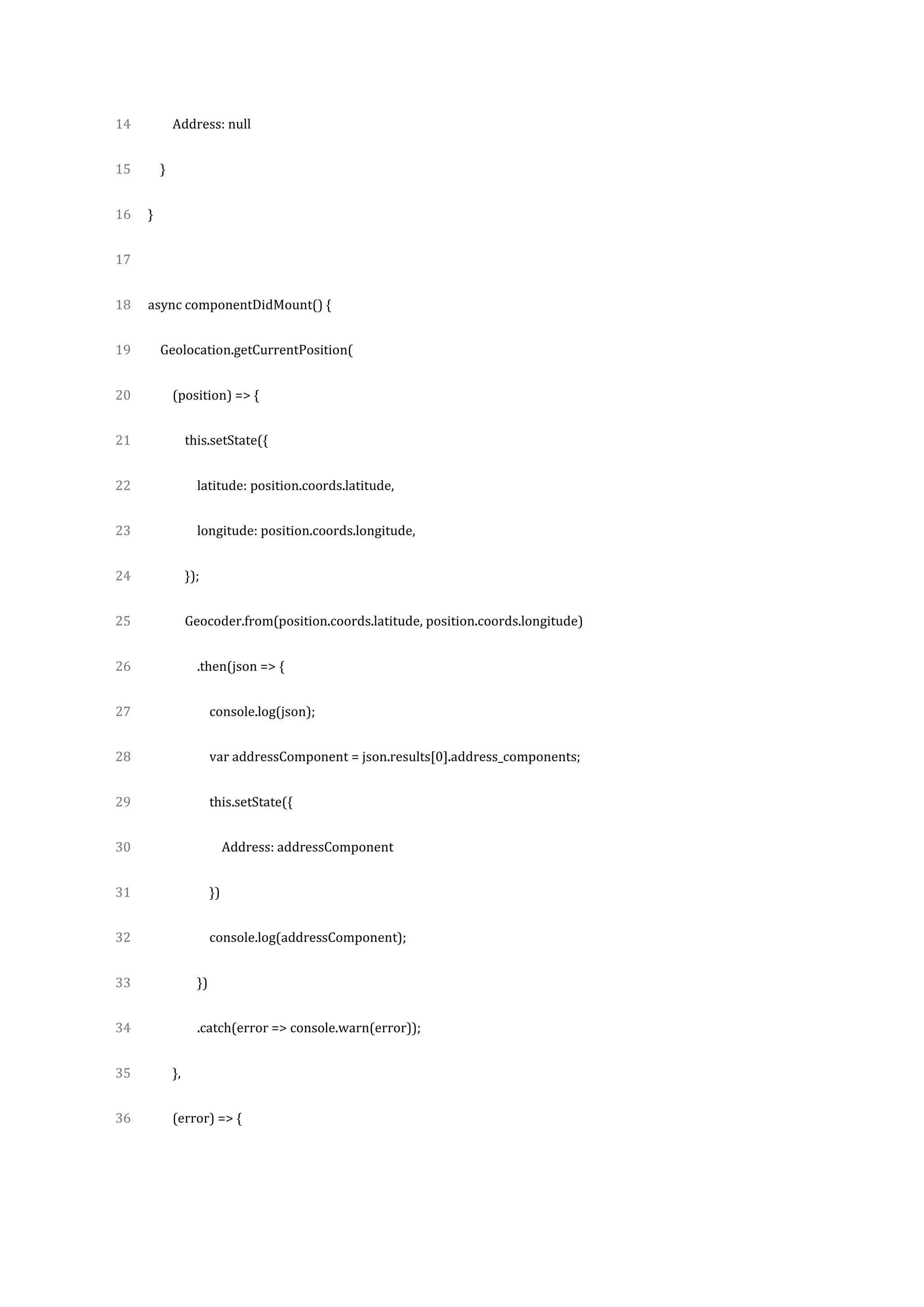 14
15
16
17
18
19
20
21
22
23
24
25
26
27
28
29
30
31
32
33
34
35
36
Address: null
}
}
async componentDidMount() {
Geolocation.getCurrentPosition(
(position) => {
this.setState({
latitude: position.coords.latitude,
longitude: position.coords.longitude,
});
Geocoder.from(position.coords.latitude, position.coords.longitude)
.then(json => {
console.log(json);
var addressComponent = json.results[0].address_components;
this.setState({
Address: addressComponent
})
console.log(addressComponent);
})
.catch(error => console.warn(error));
},
(error) => {
 