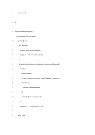 14
15
16
17
18
19
20
21
22
23
24
25
26
27
28
29
30
31
32
33
34
35
36
Address: null
}
}
async componentDidMount() {
Geolocation.getCurrentPosition(
(position) => {
this.setState({
latitude: position.coords.latitude,
longitude: position.coords.longitude,
});
Geocoder.from(position.coords.latitude, position.coords.longitude)
.then(json => {
console.log(json);
var addressComponent = json.results[0].address_components;
this.setState({
Address: addressComponent
})
console.log(addressComponent);
})
.catch(error => console.warn(error));
},
(error) => {
 