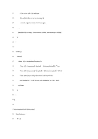 37
38
39
40
41
42
43
44
45
46
47
48
49
50
51
52
53
54
55
56
57
58
59
// See error code charts below.
this.setState({ error: error.message }),
console.log(error.code, error.message);
},
{ enableHighAccuracy: false, timeout: 10000, maximumAge: 100000 }
);
}
render() {
return (
<View style={styles.MainContainer}>
<Text style={styles.text}> Latitude = {this.state.latitude}</Text>
<Text style={styles.text}> Longitude = {this.state.longitude}</Text>
<Text style={styles.text}>{this.state.Address}</Text>
{this.state.error ? <Text>Error: {this.state.error}</Text> : null}
</View>
);
}
}
const styles = StyleSheet.create({
MainContainer: {
flex: 1,
 