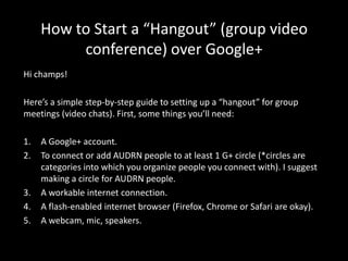 How to Start a “Hangout” (group video
          conference) over Google+
Hi champs!

Here’s a simple step-by-step guide to setting up a “hangout” for group
meetings (video chats). First, some things you’ll need:

1.   A Google+ account.
2.   To connect or add AUDRN people to at least 1 G+ circle (*circles are
     categories into which you organize people you connect with). I suggest
     making a circle for AUDRN people.
3.   A workable internet connection.
4.   A flash-enabled internet browser (Firefox, Chrome or Safari are okay).
5.   A webcam, mic, speakers.
 