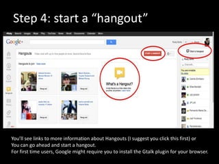 Step 4: start a “hangout”




You’ll see links to more information about Hangouts (I suggest you click this first) or
You can go ahead and start a hangout.
For first time users, Google might require you to install the Gtalk plugin for your browser.
 