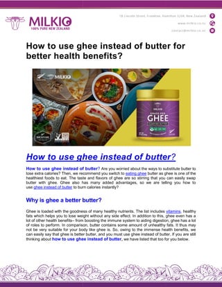 How to use ghee instead of butter for
better health benefits?
How to use ghee instead of butte
How to use ghee instead of butte
lose extra calories? Then, we recommend you switch to
healthiest foods to eat. The taste and flavors of ghee are so stirring that you can easily swap
butter with ghee. Ghee also has many added advantages, so we are telling you how to
use ghee instead of butter to burn calories instantly
Why is ghee a better butter?
Ghee is loaded with the goodness of many healthy nutrients. The list includes
fats which helps you to lose weight without any side effect. In addition to this, ghee even has a
lot of other health benefits– from boosting the immune system to aiding digestion, ghee has a lot
of roles to perform. In comparison, butter c
not be very suitable for your body like ghee is. So, owing to the immense health benefits, we
can easily say that ghee is better butter, and you must use ghee instead of butter. If you are still
thinking about how to use ghee instead of butter
How to use ghee instead of butter for
better health benefits?
How to use ghee instead of butte
ow to use ghee instead of butter? Are you worried about the ways to substitute butter to
lose extra calories? Then, we recommend you switch to eating ghee butter as ghee is one of the
healthiest foods to eat. The taste and flavors of ghee are so stirring that you can easily swap
butter with ghee. Ghee also has many added advantages, so we are telling you how to
to burn calories instantly?
Why is ghee a better butter?
Ghee is loaded with the goodness of many healthy nutrients. The list includes
fats which helps you to lose weight without any side effect. In addition to this, ghee even has a
from boosting the immune system to aiding digestion, ghee has a lot
of roles to perform. In comparison, butter contains some amount of unhealthy fats. It thus may
not be very suitable for your body like ghee is. So, owing to the immense health benefits, we
can easily say that ghee is better butter, and you must use ghee instead of butter. If you are still
how to use ghee instead of butter, we have listed that too for you below
How to use ghee instead of butter for
How to use ghee instead of butter?
Are you worried about the ways to substitute butter to
butter as ghee is one of the
healthiest foods to eat. The taste and flavors of ghee are so stirring that you can easily swap
butter with ghee. Ghee also has many added advantages, so we are telling you how to
vitamins, healthy
fats which helps you to lose weight without any side effect. In addition to this, ghee even has a
from boosting the immune system to aiding digestion, ghee has a lot
ontains some amount of unhealthy fats. It thus may
not be very suitable for your body like ghee is. So, owing to the immense health benefits, we
can easily say that ghee is better butter, and you must use ghee instead of butter. If you are still
we have listed that too for you below.
 