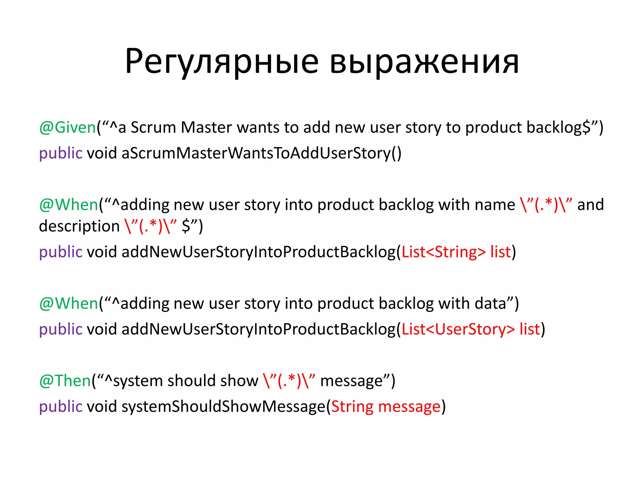 Регулярные выражения
@Given(“^a Scrum Master wants to add new user story to product backlog$”)
public void aScrumMasterWantsToAddUserStory()

@When(“^adding new user story into product backlog with name ”(.*)” and
description ”(.*)” $”)
public void addNewUserStoryIntoProductBacklog(List<String> list)

@When(“^adding new user story into product backlog with data”)
public void addNewUserStoryIntoProductBacklog(List<UserStory> list)

@Then(“^system should show ”(.*)” message”)
public void systemShouldShowMessage(String message)
 