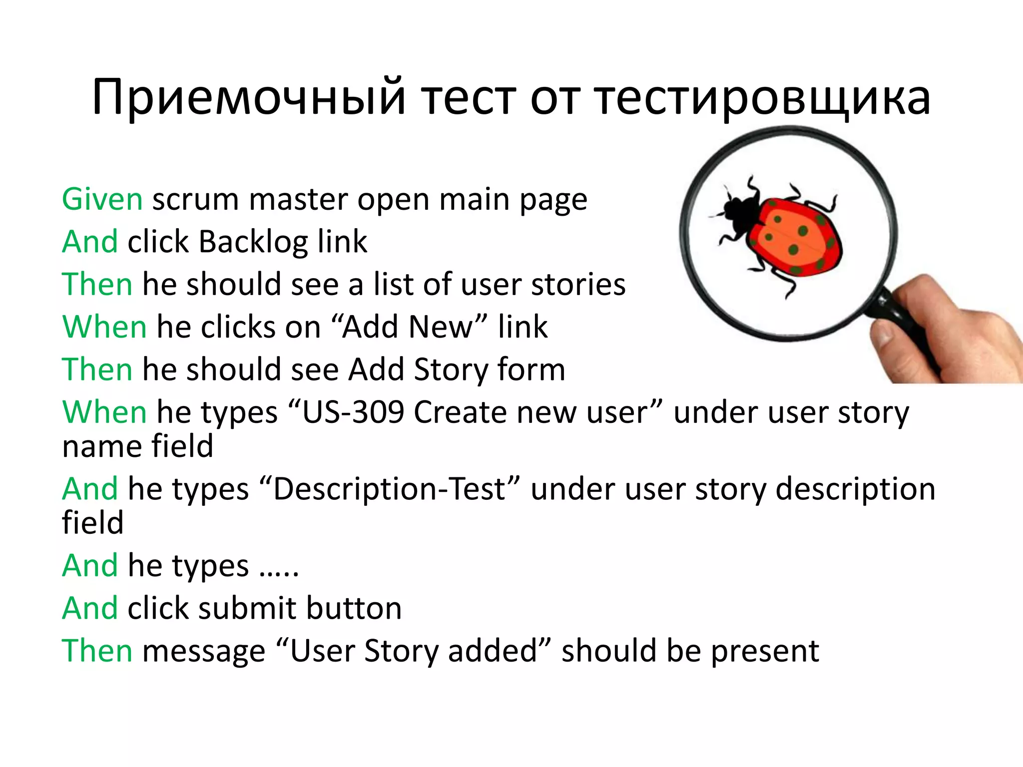 Приемочный тест от тестировщика
Given scrum master open main page
And click Backlog link
Then he should see a list of user stories
When he clicks on “Add New” link
Then he should see Add Story form
When he types “US-309 Create new user” under user story
name field
And he types “Description-Test” under user story description
field
And he types …..
And click submit button
Then message “User Story added” should be present
 