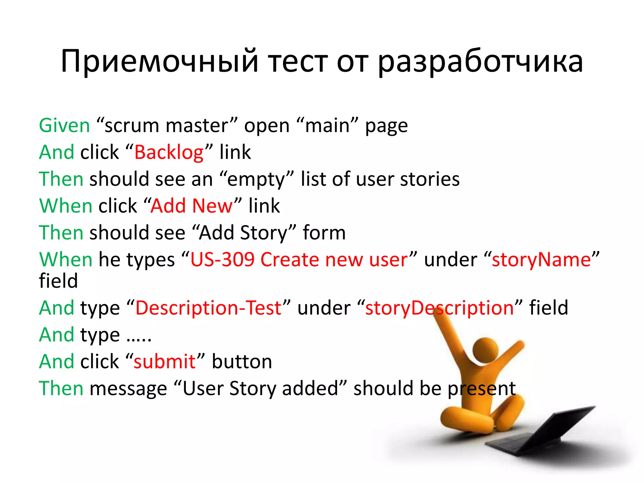 Приемочный тест от разработчика
Given “scrum master” open “main” page
And click “Backlog” link
Then should see an “empty” list of user stories
When click “Add New” link
Then should see “Add Story” form
When he types “US-309 Create new user” under “storyName”
field
And type “Description-Test” under “storyDescription” field
And type …..
And click “submit” button
Then message “User Story added” should be present
 
